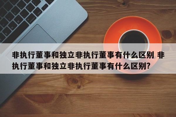 非执行董事和独立非执行董事有什么区别 非执行董事和独立非执行董事有什么区别?