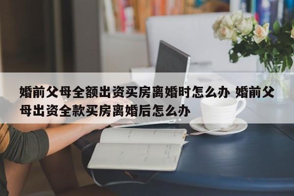 婚前父母全额出资买房离婚时怎么办 婚前父母出资全款买房离婚后怎么办