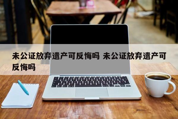 未公证放弃遗产可反悔吗 未公证放弃遗产可反悔吗