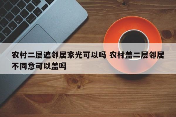 农村二层遮邻居家光可以吗 农村盖二层邻居不同意可以盖吗