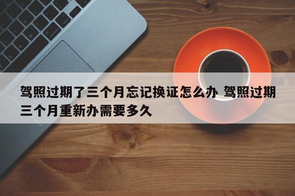 驾照过期了三个月忘记换证怎么办 驾照过期三个月重新办需要多久
