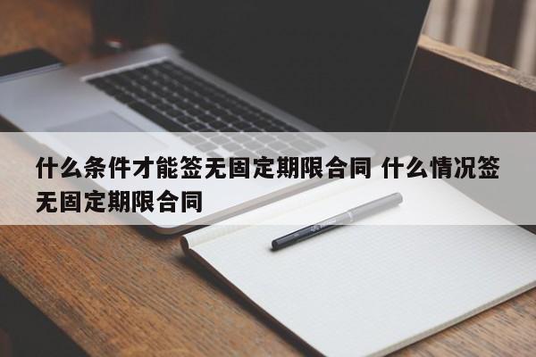 什么条件才能签无固定期限合同 什么情况签无固定期限合同