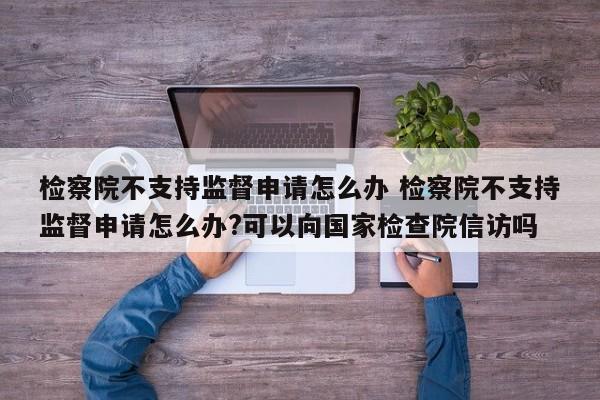 检察院不支持监督申请怎么办 检察院不支持监督申请怎么办?可以向国家检查院信访吗