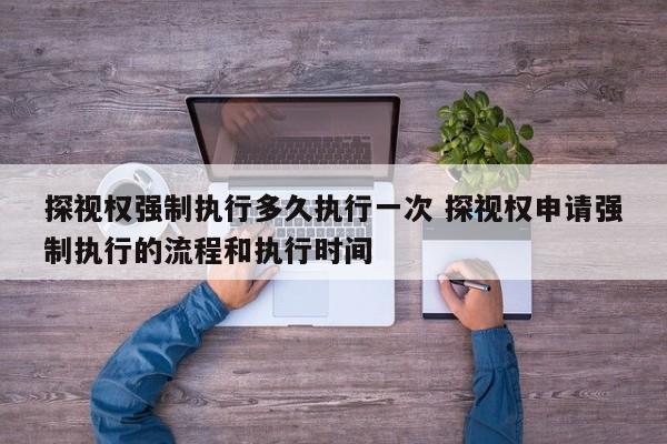探视权强制执行多久执行一次 探视权申请强制执行的流程和执行时间