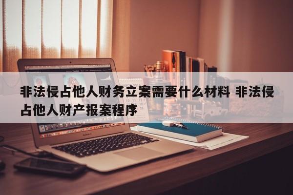 非法侵占他人财务立案需要什么材料 非法侵占他人财产报案程序