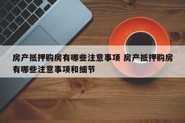 房产抵押购房有哪些注意事项 房产抵押购房有哪些注意事项和细节