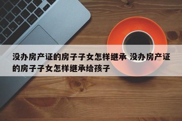 没办房产证的房子子女怎样继承 没办房产证的房子子女怎样继承给孩子