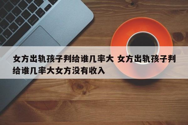 女方出轨孩子判给谁几率大 女方出轨孩子判给谁几率大女方没有收入