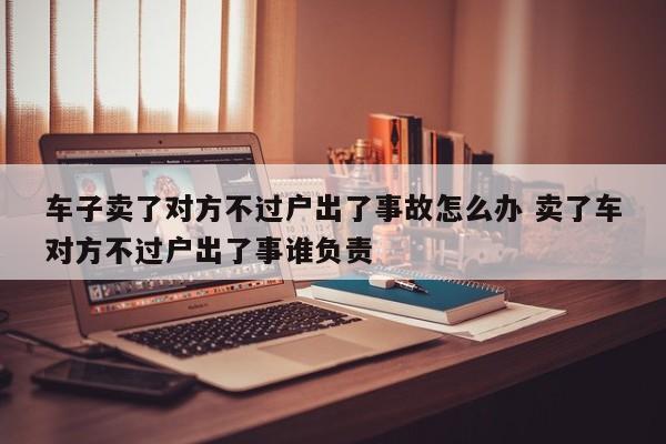 车子卖了对方不过户出了事故怎么办 卖了车对方不过户出了事谁负责