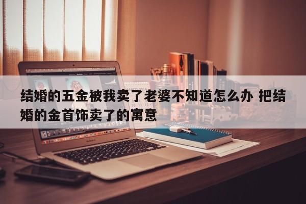 结婚的五金被我卖了老婆不知道怎么办 把结婚的金首饰卖了的寓意