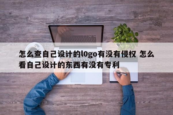 怎么查自己设计的l0go有没有侵权 怎么看自己设计的东西有没有专利