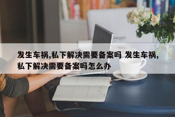 发生车祸,私下解决需要备案吗 发生车祸,私下解决需要备案吗怎么办