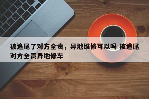 被追尾了对方全责，异地维修可以吗 被追尾对方全责异地修车