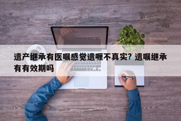 遗产继承有医嘱感觉遗喱不真实? 遗嘱继承有有效期吗