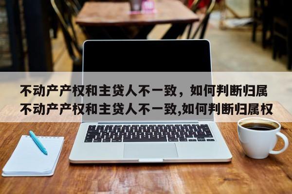 不动产产权和主贷人不一致，如何判断归属 不动产产权和主贷人不一致,如何判断归属权