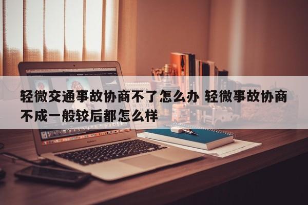 轻微交通事故协商不了怎么办 轻微事故协商不成一般较后都怎么样