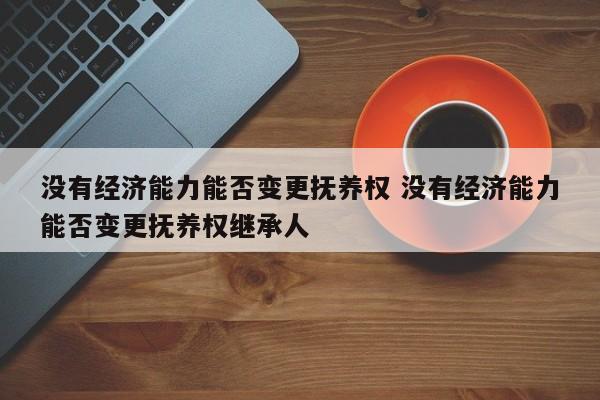 没有经济能力能否变更抚养权 没有经济能力能否变更抚养权继承人