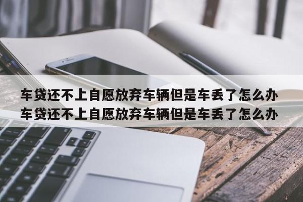 车贷还不上自愿放弃车辆但是车丢了怎么办 车贷还不上自愿放弃车辆但是车丢了怎么办