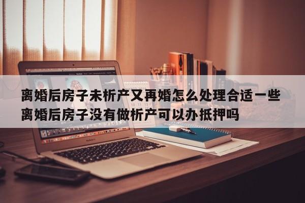 离婚后房子未析产又再婚怎么处理合适一些 离婚后房子没有做析产可以办抵押吗