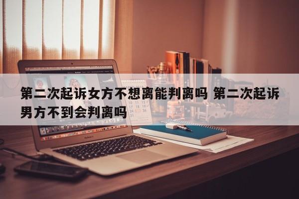 第二次起诉女方不想离能判离吗 第二次起诉男方不到会判离吗