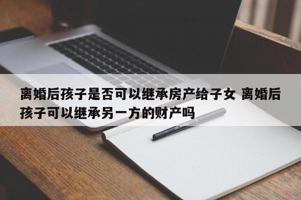 离婚后孩子是否可以继承房产给子女 离婚后孩子可以继承另一方的财产吗