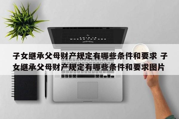 子女继承父母财产规定有哪些条件和要求 子女继承父母财产规定有哪些条件和要求图片