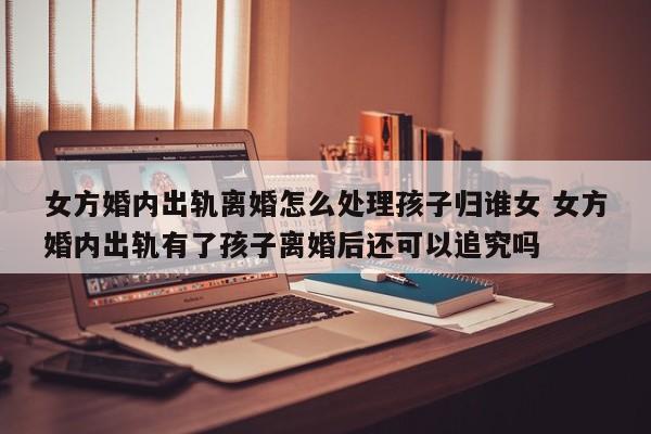 女方婚内出轨离婚怎么处理孩子归谁女 女方婚内出轨有了孩子离婚后还可以追究吗