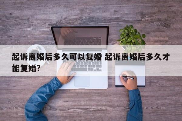 起诉离婚后多久可以复婚 起诉离婚后多久才能复婚?