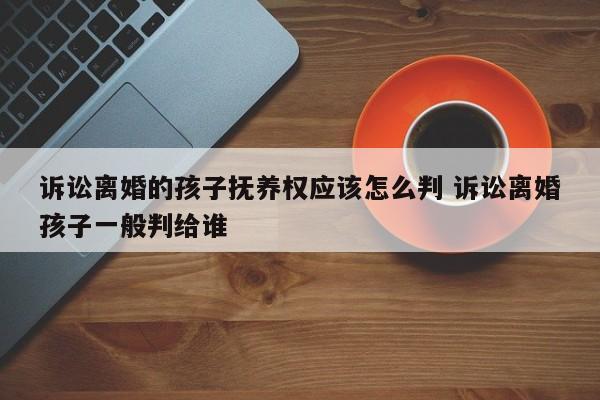 诉讼离婚的孩子抚养权应该怎么判 诉讼离婚孩子一般判给谁