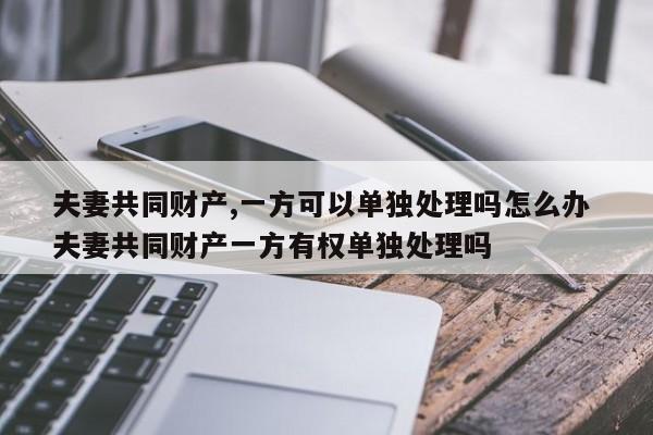 夫妻共同财产,一方可以单独处理吗怎么办 夫妻共同财产一方有权单独处理吗