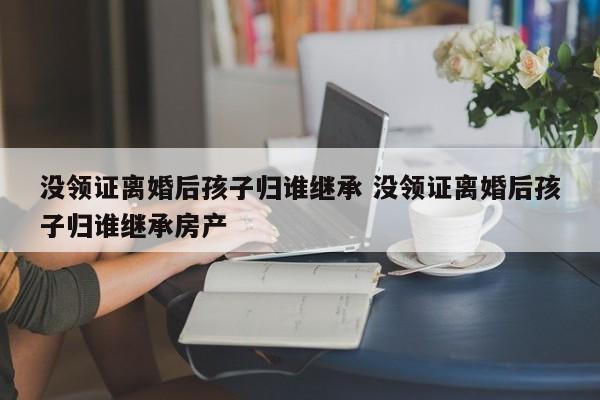 没领证离婚后孩子归谁继承 没领证离婚后孩子归谁继承房产