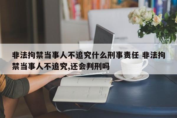 非法拘禁当事人不追究什么刑事责任 非法拘禁当事人不追究,还会判刑吗