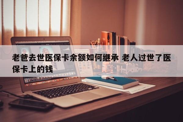 老爸去世医保卡余额如何继承 老人过世了医保卡上的钱