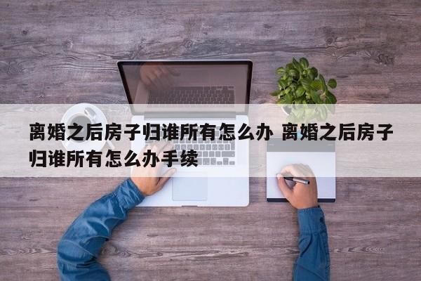 离婚之后房子归谁所有怎么办 离婚之后房子归谁所有怎么办手续