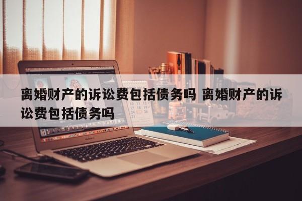 离婚财产的诉讼费包括债务吗 离婚财产的诉讼费包括债务吗