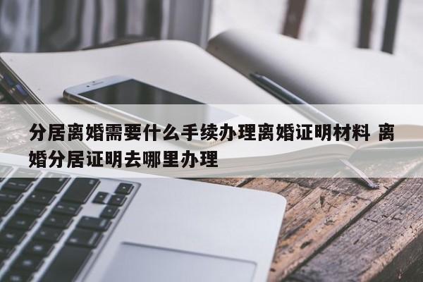 分居离婚需要什么手续办理离婚证明材料 离婚分居证明去哪里办理