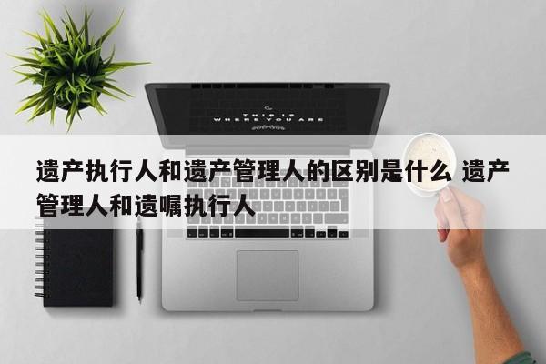 遗产执行人和遗产管理人的区别是什么 遗产管理人和遗嘱执行人