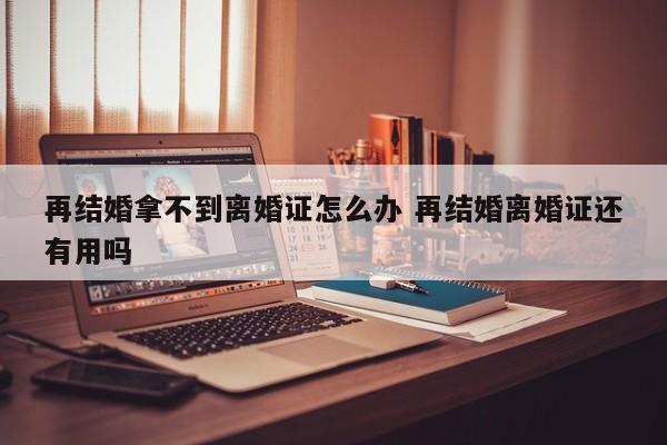 再结婚拿不到离婚证怎么办 再结婚离婚证还有用吗