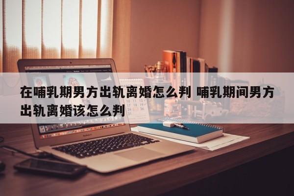 在哺乳期男方出轨离婚怎么判 哺乳期间男方出轨离婚该怎么判