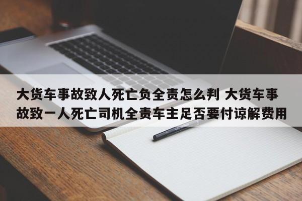 大货车事故致人死亡负全责怎么判 大货车事故致一人死亡司机全责车主足否要付谅解费用
