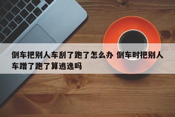 倒车把别人车刮了跑了怎么办 倒车时把别人车蹭了跑了算逃逸吗