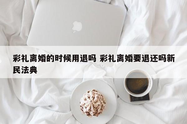 彩礼离婚的时候用退吗 彩礼离婚要退还吗新民法典