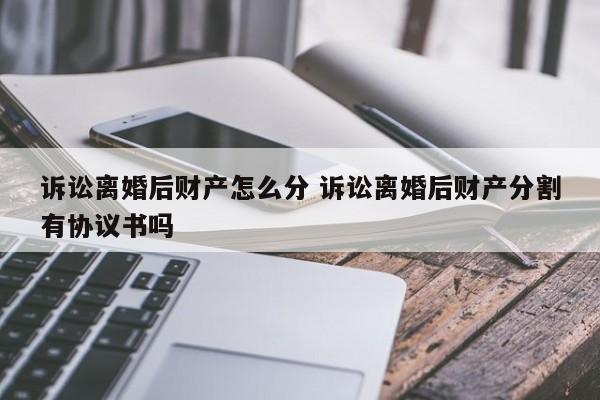 诉讼离婚后财产怎么分 诉讼离婚后财产分割有协议书吗