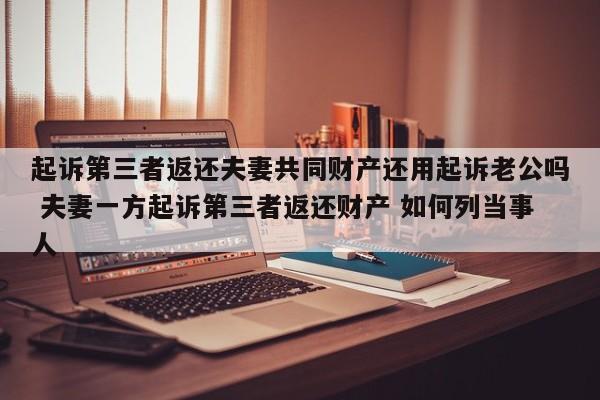 起诉第三者返还夫妻共同财产还用起诉老公吗 夫妻一方起诉第三者返还财产 如何列当事人