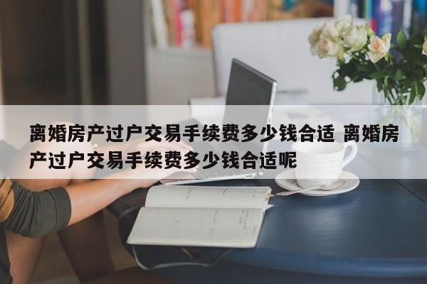 离婚房产过户交易手续费多少钱合适 离婚房产过户交易手续费多少钱合适呢
