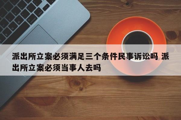 派出所立案必须满足三个条件民事诉讼吗 派出所立案必须当事人去吗