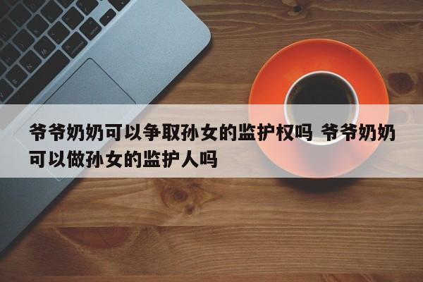 爷爷奶奶可以争取孙女的监护权吗 爷爷奶奶可以做孙女的监护人吗