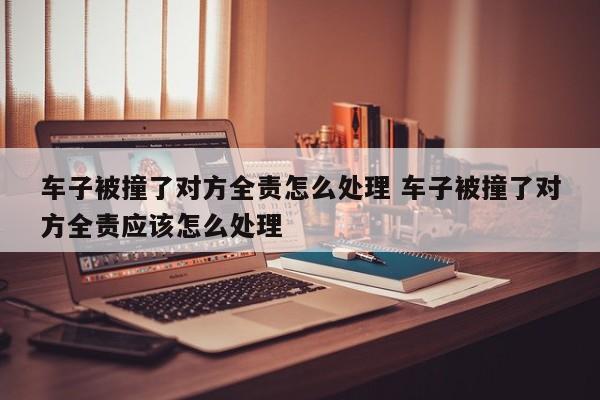 车子被撞了对方全责怎么处理 车子被撞了对方全责应该怎么处理