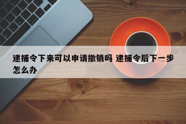 逮捕令下来可以申请撤销吗 逮捕令后下一步怎么办