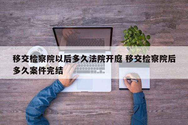 移交检察院以后多久法院开庭 移交检察院后多久案件完结